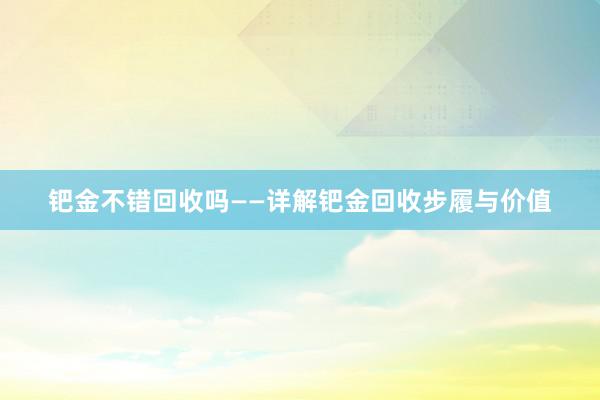 钯金不错回收吗——详解钯金回收步履与价值