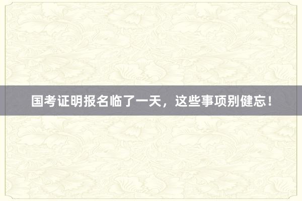国考证明报名临了一天，这些事项别健忘！