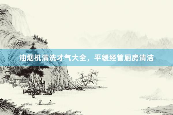 油烟机清洗才气大全，平缓经管厨房清洁
